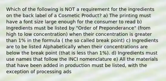 Which of the following is NOT a requirement for the ingredients on the back label of a Cosmetic Product? a) The printing must have a font size large enough for the consumer to read b) Ingredients must be listed by "Order of Preponderance" (from high to low concentration) when their concentration is greater than 1% in the formula ( the so called break point) c) Ingredients are to be listed Alphabetically when their concentrations are below the break point (that is less than 1%). d) Ingredients must use names that follow the INCI nomenclature e) All the materials that have been added in production must be listed, with the exception of processing ads