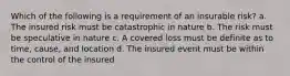 Which of the following is a requirement of an insurable risk? a. The insured risk must be catastrophic in nature b. The risk must be speculative in nature c. A covered loss must be definite as to time, cause, and location d. The insured event must be within the control of the insured