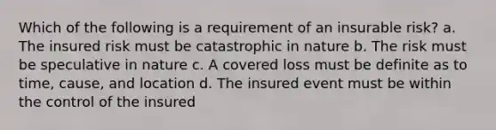 Which of the following is a requirement of an insurable risk? a. The insured risk must be catastrophic in nature b. The risk must be speculative in nature c. A covered loss must be definite as to time, cause, and location d. The insured event must be within the control of the insured