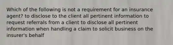 Which of the following is not a requirement for an insurance agent? to disclose to the client all pertinent information to request referrals from a client to disclose all pertinent information when handling a claim to solicit business on the insurer's behalf