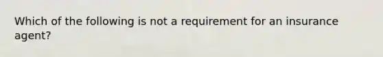 Which of the following is not a requirement for an insurance agent?