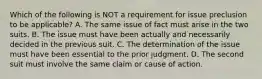 Which of the following is NOT a requirement for issue preclusion to be applicable? A. The same issue of fact must arise in the two suits. B. The issue must have been actually and necessarily decided in the previous suit. C. The determination of the issue must have been essential to the prior judgment. D. The second suit must involve the same claim or cause of action.