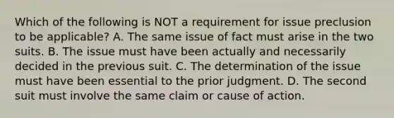 Which of the following is NOT a requirement for issue preclusion to be applicable? A. The same issue of fact must arise in the two suits. B. The issue must have been actually and necessarily decided in the previous suit. C. The determination of the issue must have been essential to the prior judgment. D. The second suit must involve the same claim or cause of action.