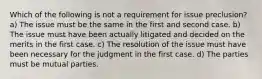 Which of the following is not a requirement for issue preclusion? a) The issue must be the same in the first and second case. b) The issue must have been actually litigated and decided on the merits in the first case. c) The resolution of the issue must have been necessary for the judgment in the first case. d) The parties must be mutual parties.