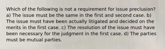 Which of the following is not a requirement for issue preclusion? a) The issue must be the same in the first and second case. b) The issue must have been actually litigated and decided on the merits in the first case. c) The resolution of the issue must have been necessary for the judgment in the first case. d) The parties must be mutual parties.