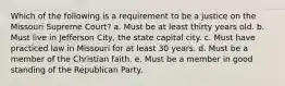 Which of the following is a requirement to be a justice on the Missouri Supreme Court? a. Must be at least thirty years old. b. Must live in Jefferson City, the state capital city. c. Must have practiced law in Missouri for at least 30 years. d. Must be a member of the Christian faith. e. Must be a member in good standing of the Republican Party.