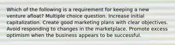 Which of the following is a requirement for keeping a new venture afloat? Multiple choice question. Increase initial capitalization. Create good marketing plans with clear objectives. Avoid responding to changes in the marketplace. Promote excess optimism when the business appears to be successful.