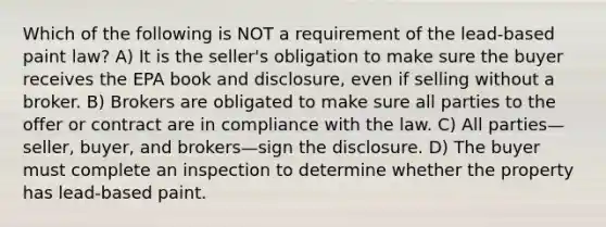 Which of the following is NOT a requirement of the lead-based paint law? A) It is the seller's obligation to make sure the buyer receives the EPA book and disclosure, even if selling without a broker. B) Brokers are obligated to make sure all parties to the offer or contract are in compliance with the law. C) All parties—seller, buyer, and brokers—sign the disclosure. D) The buyer must complete an inspection to determine whether the property has lead-based paint.