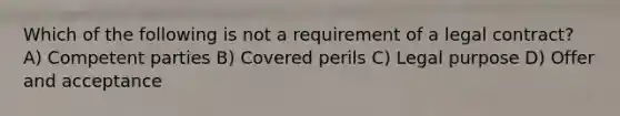 Which of the following is not a requirement of a legal contract? A) Competent parties B) Covered perils C) Legal purpose D) Offer and acceptance