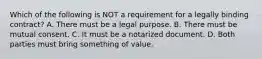 Which of the following is NOT a requirement for a legally binding contract? A. There must be a legal purpose. B. There must be mutual consent. C. It must be a notarized document. D. Both parties must bring something of value.