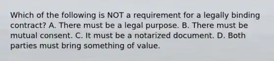 Which of the following is NOT a requirement for a legally binding contract? A. There must be a legal purpose. B. There must be mutual consent. C. It must be a notarized document. D. Both parties must bring something of value.