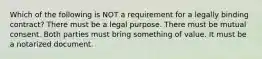 Which of the following is NOT a requirement for a legally binding contract? There must be a legal purpose. There must be mutual consent. Both parties must bring something of value. It must be a notarized document.