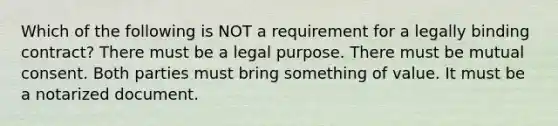 Which of the following is NOT a requirement for a legally binding contract? There must be a legal purpose. There must be mutual consent. Both parties must bring something of value. It must be a notarized document.