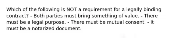 Which of the following is NOT a requirement for a legally binding contract? - Both parties must bring something of value. - There must be a legal purpose. - There must be mutual consent. - It must be a notarized document.