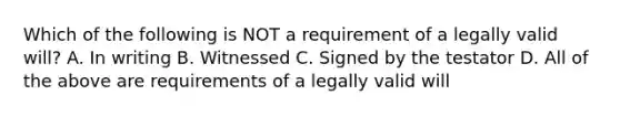 Which of the following is NOT a requirement of a legally valid will? A. In writing B. Witnessed C. Signed by the testator D. All of the above are requirements of a legally valid will