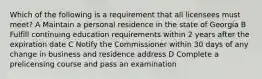 Which of the following is a requirement that all licensees must meet? A Maintain a personal residence in the state of Georgia B Fulfill continuing education requirements within 2 years after the expiration date C Notify the Commissioner within 30 days of any change in business and residence address D Complete a prelicensing course and pass an examination