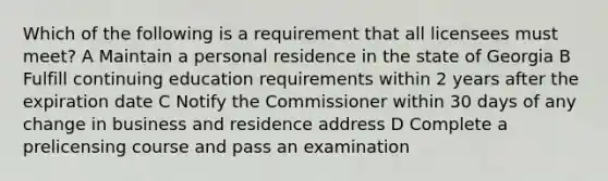 Which of the following is a requirement that all licensees must meet? A Maintain a personal residence in the state of Georgia B Fulfill continuing education requirements within 2 years after the expiration date C Notify the Commissioner within 30 days of any change in business and residence address D Complete a prelicensing course and pass an examination