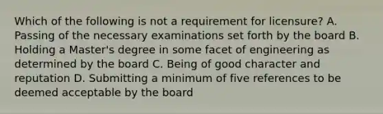 Which of the following is not a requirement for licensure? A. Passing of the necessary examinations set forth by the board B. Holding a Master's degree in some facet of engineering as determined by the board C. Being of good character and reputation D. Submitting a minimum of five references to be deemed acceptable by the board