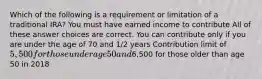 Which of the following is a requirement or limitation of a traditional IRA? You must have earned income to contribute All of these answer choices are correct. You can contribute only if you are under the age of 70 and 1/2 years Contribution limit of 5,500 for those under age 50 and6,500 for those older than age 50 in 2018