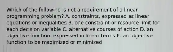 Which of the following is not a requirement of a linear programming​ problem? A. ​constraints, expressed as linear equations or inequalities B. one constraint or resource limit for each decision variable C. alternative courses of action D. an objective​ function, expressed in linear terms E. an objective function to be maximized or minimized