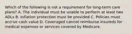 Which of the following is not a requirement for long-term care plans? A. The individual must be unable to perform at least two ADLs B. Inflation protection must be provided C. Policies must accrue cash value D. Coveraged cannot reimburse insureds for medical expenses or services covered by Medicare.