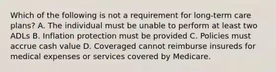 Which of the following is not a requirement for long-term care plans? A. The individual must be unable to perform at least two ADLs B. Inflation protection must be provided C. Policies must accrue cash value D. Coveraged cannot reimburse insureds for medical expenses or services covered by Medicare.