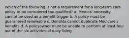 Which of the following is not a requirement for a long-term care policy to be considered tax-qualified? a. Medical necessity cannot be used as a benefit trigger b. A policy must be guaranteed renewable c. Benefits cannot duplicate Medicare's benefits d. A policyowner must be unable to perform at least four out of the six activities of daily living