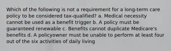 Which of the following is not a requirement for a long-term care policy to be considered tax-qualified? a. Medical necessity cannot be used as a benefit trigger b. A policy must be guaranteed renewable c. Benefits cannot duplicate Medicare's benefits d. A policyowner must be unable to perform at least four out of the six activities of daily living