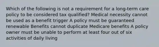 Which of the following is not a requirement for a long-term care policy to be considered tax qualified? Medical necessity cannot be used as a benefit trigger A policy must be guaranteed renewable Benefits cannot duplicate Medicare benefits A policy owner must be unable to perform at least four out of six activities of daily living