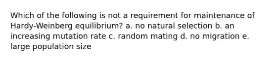 Which of the following is not a requirement for maintenance of Hardy-Weinberg equilibrium? a. no natural selection b. an increasing mutation rate c. random mating d. no migration e. large population size