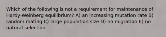 Which of the following is not a requirement for maintenance of Hardy-Weinberg equilibrium? A) an increasing mutation rate B) random mating C) large population size D) no migration E) no natural selection