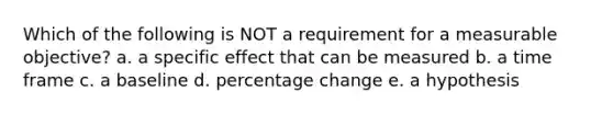 Which of the following is NOT a requirement for a measurable objective? a. a specific effect that can be measured b. a time frame c. a baseline d. percentage change e. a hypothesis