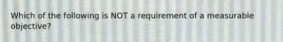 Which of the following is NOT a requirement of a measurable objective?