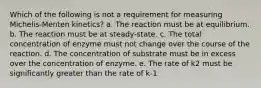 Which of the following is not a requirement for measuring Michelis-Menten kinetics? a. The reaction must be at equilibrium. b. The reaction must be at steady-state. c. The total concentration of enzyme must not change over the course of the reaction. d. The concentration of substrate must be in excess over the concentration of enzyme. e. The rate of k2 must be significantly greater than the rate of k-1