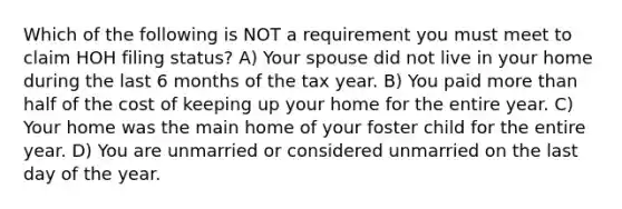 Which of the following is NOT a requirement you must meet to claim HOH filing status? A) Your spouse did not live in your home during the last 6 months of the tax year. B) You paid more than half of the cost of keeping up your home for the entire year. C) Your home was the main home of your foster child for the entire year. D) You are unmarried or considered unmarried on the last day of the year.