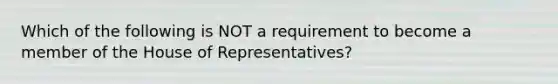 Which of the following is NOT a requirement to become a member of the House of Representatives?