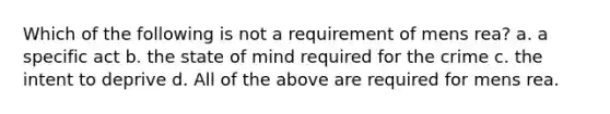 Which of the following is not a requirement of mens rea? a. a specific act b. the state of mind required for the crime c. the intent to deprive d. All of the above are required for mens rea.