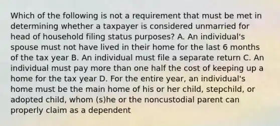 Which of the following is not a requirement that must be met in determining whether a taxpayer is considered unmarried for head of household filing status purposes? A. An individual's spouse must not have lived in their home for the last 6 months of the tax year B. An individual must file a separate return C. An individual must pay more than one half the cost of keeping up a home for the tax year D. For the entire year, an individual's home must be the main home of his or her child, stepchild, or adopted child, whom (s)he or the noncustodial parent can properly claim as a dependent