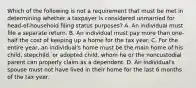 Which of the following is not a requirement that must be met in determining whether a taxpayer is considered unmarried for head-of-household filing status purposes? A. An individual must file a separate return. B. An individual must pay more than one-half the cost of keeping up a home for the tax year. C. For the entire year, an individual's home must be the main home of his child, stepchild, or adopted child, whom he or the noncustodial parent can properly claim as a dependent. D. An individual's spouse must not have lived in their home for the last 6 months of the tax year.