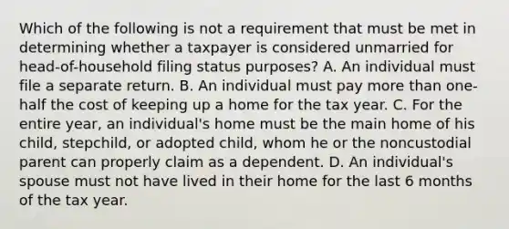 Which of the following is not a requirement that must be met in determining whether a taxpayer is considered unmarried for head-of-household filing status purposes? A. An individual must file a separate return. B. An individual must pay more than one-half the cost of keeping up a home for the tax year. C. For the entire year, an individual's home must be the main home of his child, stepchild, or adopted child, whom he or the noncustodial parent can properly claim as a dependent. D. An individual's spouse must not have lived in their home for the last 6 months of the tax year.