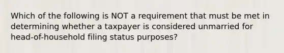 Which of the following is NOT a requirement that must be met in determining whether a taxpayer is considered unmarried for head-of-household filing status purposes?