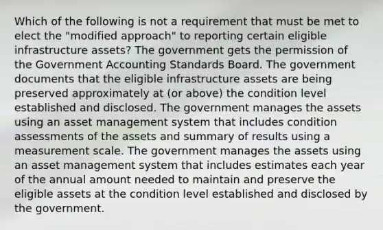 Which of the following is not a requirement that must be met to elect the "modified approach" to reporting certain eligible infrastructure assets? The government gets the permission of the Government Accounting Standards Board. The government documents that the eligible infrastructure assets are being preserved approximately at (or above) the condition level established and disclosed. The government manages the assets using an asset management system that includes condition assessments of the assets and summary of results using a measurement scale. The government manages the assets using an asset management system that includes estimates each year of the annual amount needed to maintain and preserve the eligible assets at the condition level established and disclosed by the government.