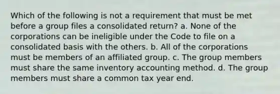 Which of the following is not a requirement that must be met before a group files a consolidated return? a. None of the corporations can be ineligible under the Code to file on a consolidated basis with the others. b. All of the corporations must be members of an affiliated group. c. The group members must share the same inventory accounting method. d. The group members must share a common tax year end.