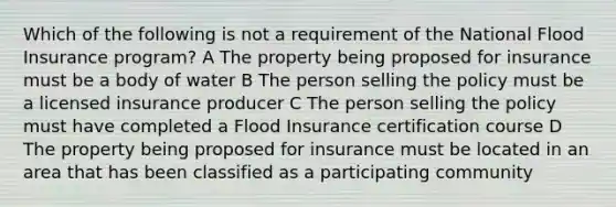 Which of the following is not a requirement of the National Flood Insurance program? A The property being proposed for insurance must be a body of water B The person selling the policy must be a licensed insurance producer C The person selling the policy must have completed a Flood Insurance certification course D The property being proposed for insurance must be located in an area that has been classified as a participating community