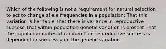 Which of the following is not a requirement for natural selection to act to change allele frequencies in a population: That this variation is heritable That there is variance in reproductive success That within-population genetic variation is present That the population mates at random That reproductive success is dependent in some way on the genetic variation