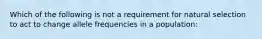 Which of the following is not a requirement for natural selection to act to change allele frequencies in a population: