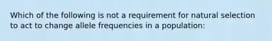 Which of the following is not a requirement for natural selection to act to change allele frequencies in a population: