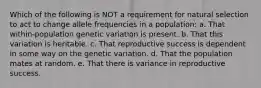 Which of the following is NOT a requirement for natural selection to act to change allele frequencies in a population: a. That within-population genetic variation is present. b. That this variation is heritable. c. That reproductive success is dependent in some way on the genetic variation. d. That the population mates at random. e. That there is variance in reproductive success.