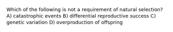 Which of the following is not a requirement of natural selection? A) catastrophic events B) differential reproductive success C) genetic variation D) overproduction of offspring