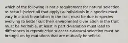 which of the following is not a requirement for natural selection to occur? (select all that apply) a-individuals in a species must vary in a trait b-variation in the trait must be due to species evolving to better suit their environment c-variation in the trait must be heritable, at least in part d-variation must lead to differences in reproductive success e-natural selection must be brought on by mutations that are mutually beneficial